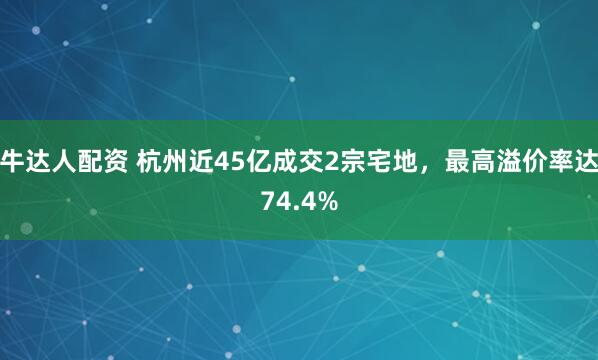 牛达人配资 杭州近45亿成交2宗宅地，最高溢价率达74.4%