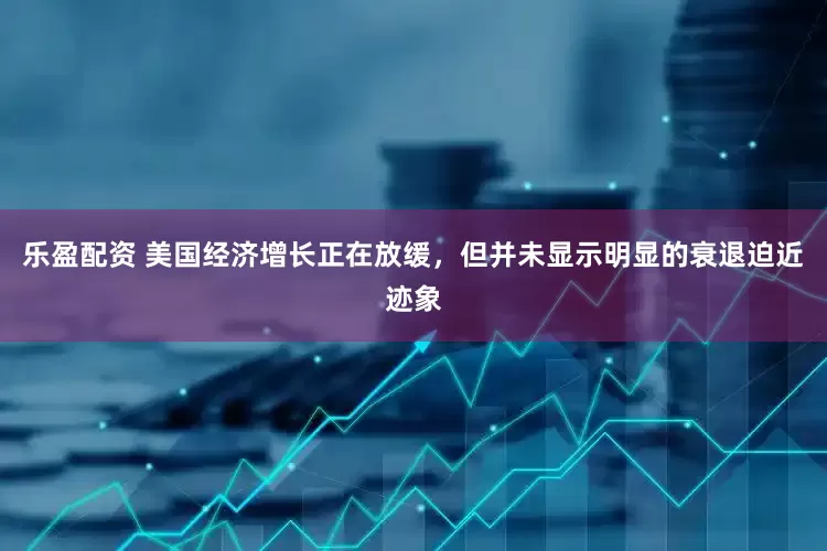乐盈配资 美国经济增长正在放缓，但并未显示明显的衰退迫近迹象