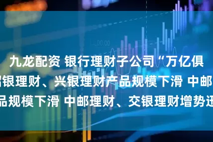 九龙配资 银行理财子公司“万亿俱乐部”再扩容 招银理财、兴银理财产品规模下滑 中邮理财、交银理财增势迅猛