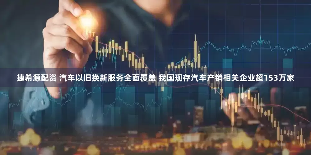 捷希源配资 汽车以旧换新服务全面覆盖 我国现存汽车产销相关企业超153万家