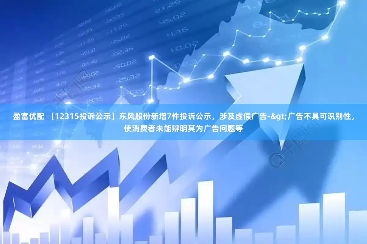 盈富优配 【12315投诉公示】东风股份新增7件投诉公示，涉及虚假广告->广告不具可识别性，使消费者未能辨明其为广告问题等