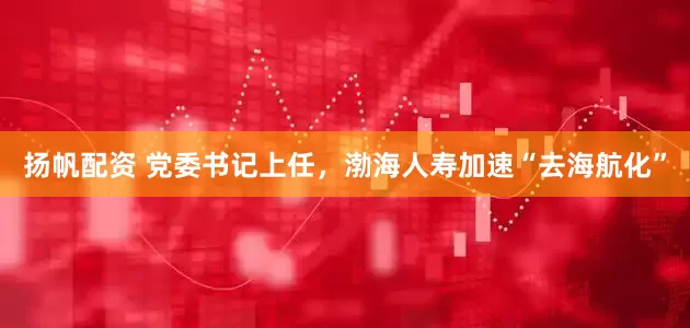 扬帆配资 党委书记上任，渤海人寿加速“去海航化”