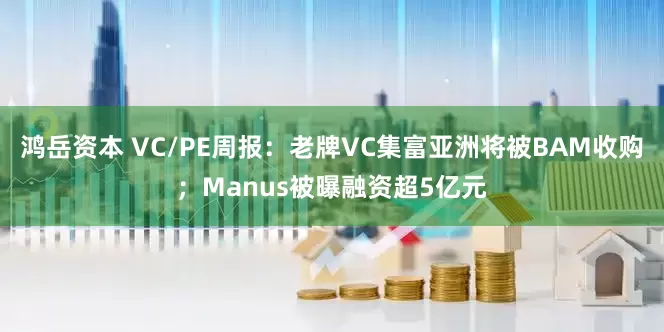 鸿岳资本 VC/PE周报：老牌VC集富亚洲将被BAM收购；Manus被曝融资超5亿元