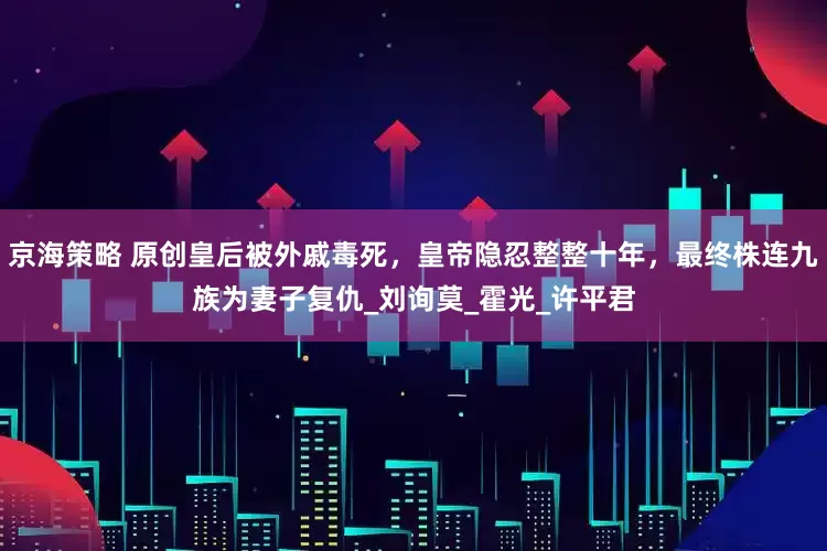 京海策略 原创皇后被外戚毒死，皇帝隐忍整整十年，最终株连九族为妻子复仇_刘询莫_霍光_许平君