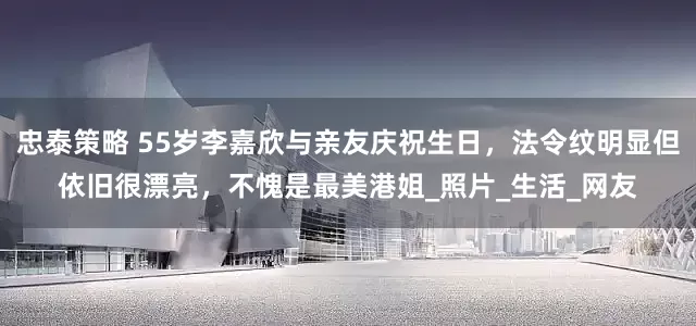 忠泰策略 55岁李嘉欣与亲友庆祝生日，法令纹明显但依旧很漂亮，不愧是最美港姐_照片_生活_网友