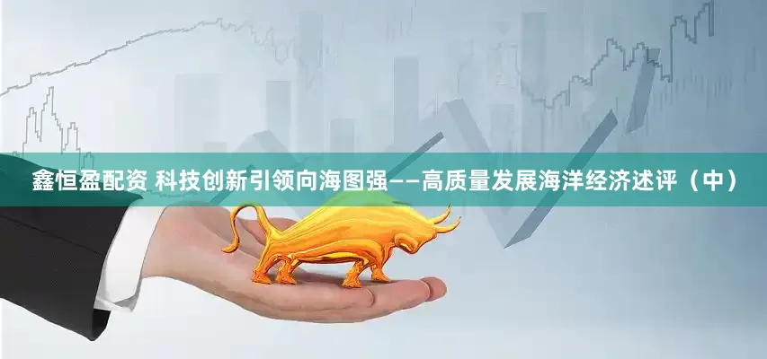 鑫恒盈配资 科技创新引领向海图强——高质量发展海洋经济述评（中）