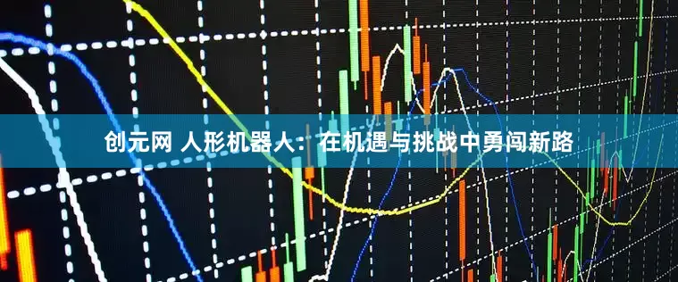 创元网 人形机器人：在机遇与挑战中勇闯新路