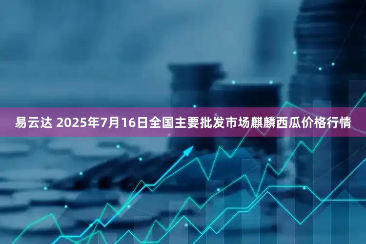 易云达 2025年7月16日全国主要批发市场麒麟西瓜价格行情