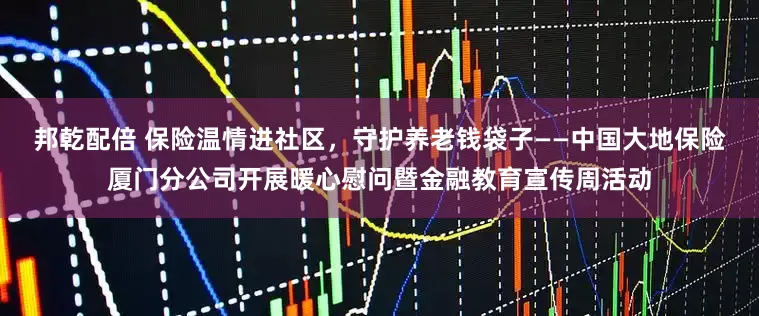 邦乾配倍 保险温情进社区，守护养老钱袋子——中国大地保险厦门分公司开展暖心慰问暨金融教育宣传周活动