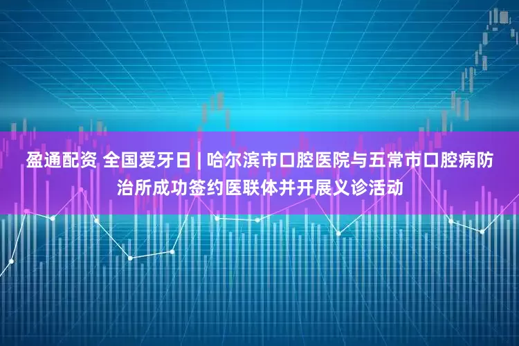 盈通配资 全国爱牙日 | 哈尔滨市口腔医院与五常市口腔病防治所成功签约医联体并开展义诊活动