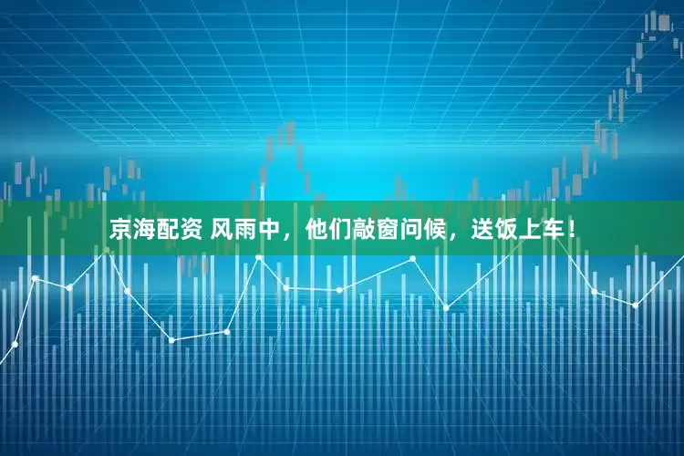 京海配资 风雨中，他们敲窗问候，送饭上车！