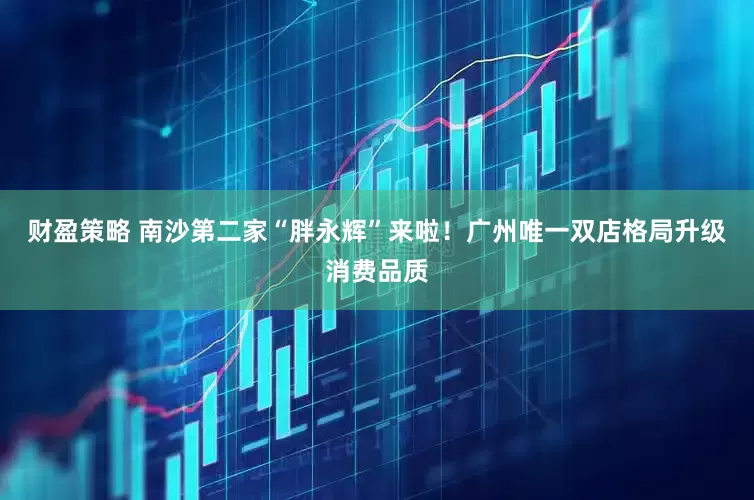 财盈策略 南沙第二家“胖永辉”来啦！广州唯一双店格局升级消费品质