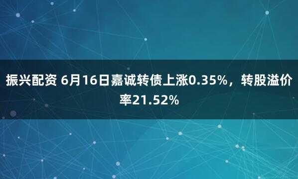 振兴配资 6月16日嘉诚转债上涨0.35%，转股溢价率21.52%