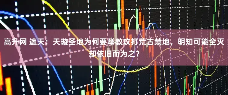 高升网 遮天：天璇圣地为何要举教攻打荒古禁地，明知可能全灭却依旧而为之？