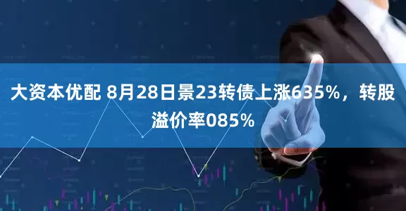 大资本优配 8月28日景23转债上涨635%，转股溢价率085%