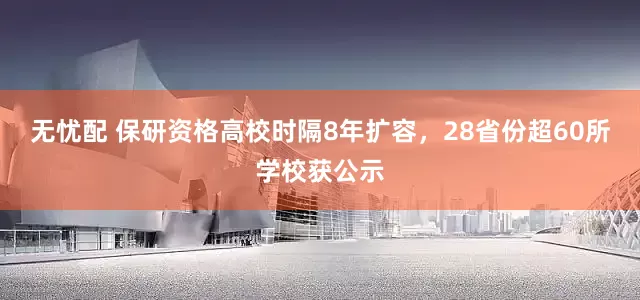 无忧配 保研资格高校时隔8年扩容，28省份超60所学校获公示