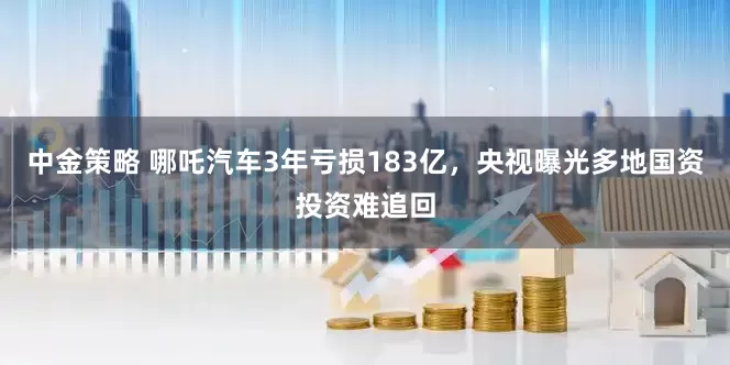 中金策略 哪吒汽车3年亏损183亿，央视曝光多地国资投资难追回
